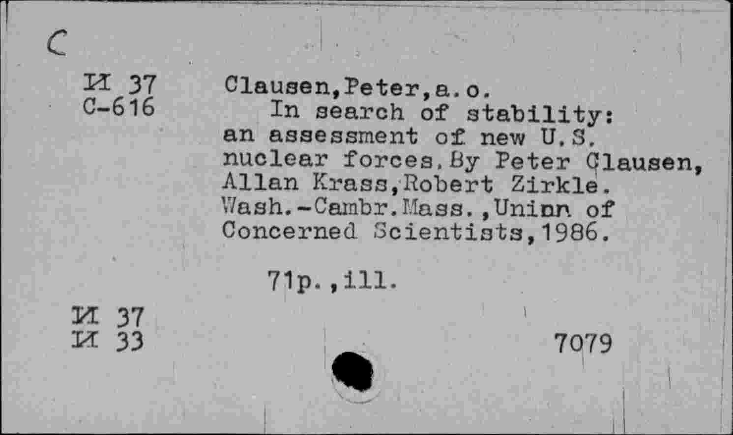 ﻿H 37
C-616
Clausen,Peter,a.o.
In search of stability: an assessment of new U.S. nuclear forces.By Peter Qlausen Allan Krass,Robert Zirkle. V/ash.-Cambr.Uass. ,Uninn of Concerned Scientists,1986.
71p.,111.
M 37
M 33
7079